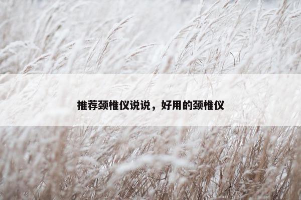 推荐颈椎仪说说，好用的颈椎仪
