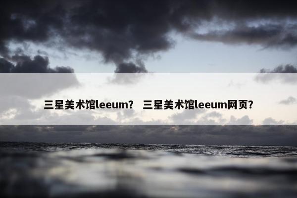 三星美术馆leeum？ 三星美术馆leeum网页？