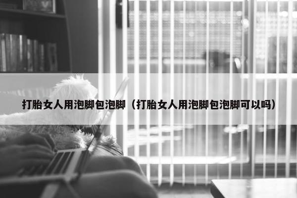 打胎女人用泡脚包泡脚（打胎女人用泡脚包泡脚可以吗）