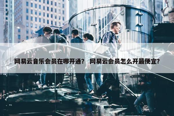 网易云音乐会员在哪开通？ 网易云会员怎么开最便宜？