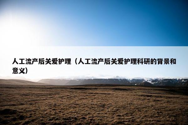 人工流产后关爱护理（人工流产后关爱护理科研的背景和意义）