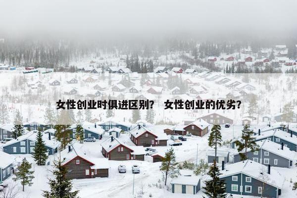 女性创业时俱进区别？ 女性创业的优劣？