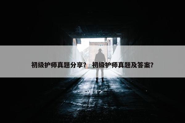 初级护师真题分享？ 初级护师真题及答案？