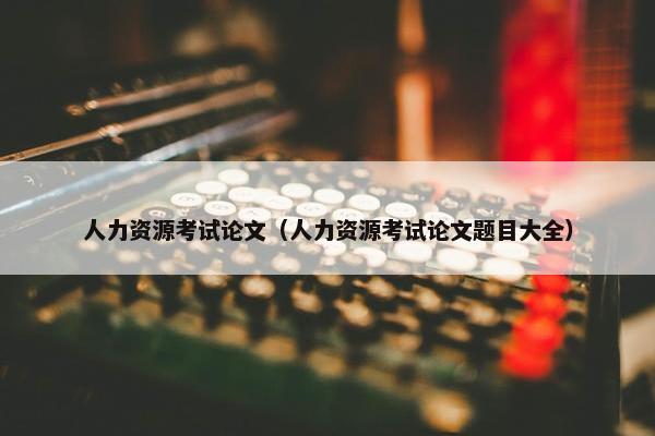 人力资源考试论文（人力资源考试论文题目大全）