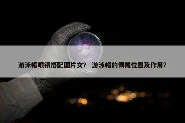 游泳帽眼镜搭配图片女？ 游泳帽的佩戴位置及作用？