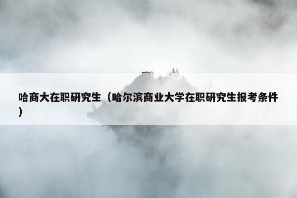 哈商大在职研究生（哈尔滨商业大学在职研究生报考条件）