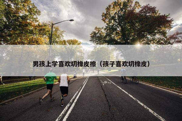 男孩上学喜欢切橡皮擦（孩子喜欢切橡皮）