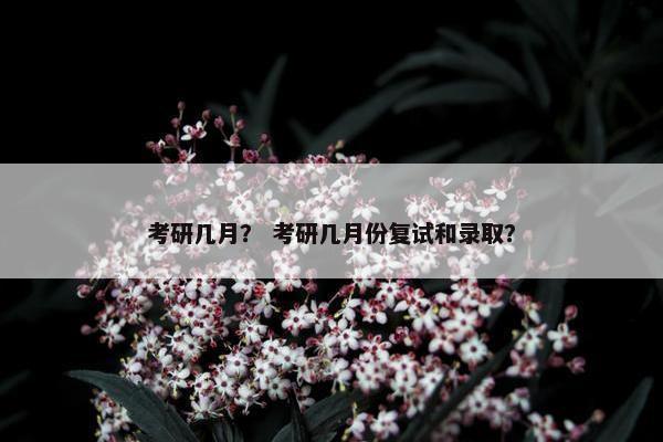 考研几月？ 考研几月份复试和录取？