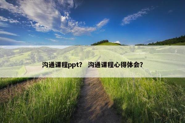 沟通课程ppt？ 沟通课程心得体会？