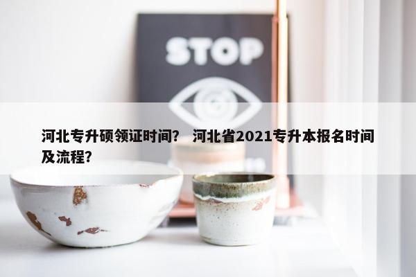 河北专升硕领证时间？ 河北省2021专升本报名时间及流程？