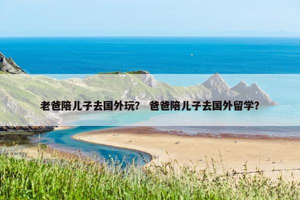 老爸陪儿子去国外玩？ 爸爸陪儿子去国外留学？