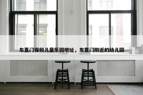 东直门保税儿童乐园地址，东直门附近的幼儿园
