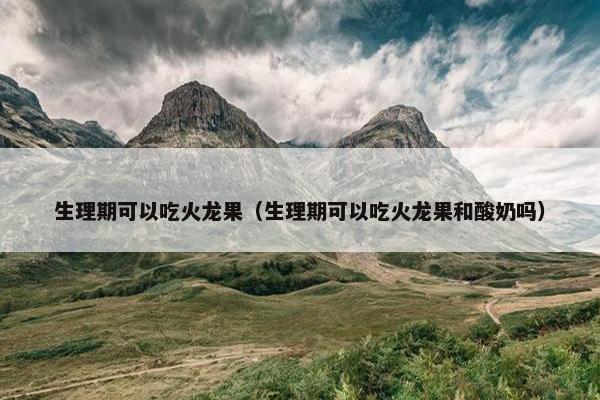 生理期可以吃火龙果（生理期可以吃火龙果和酸奶吗）