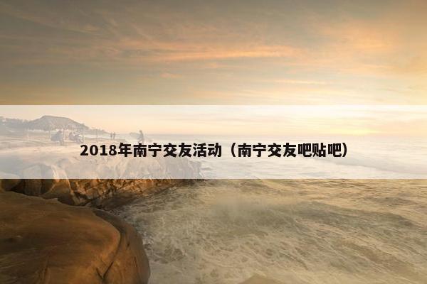 2018年南宁交友活动（南宁交友吧贴吧）