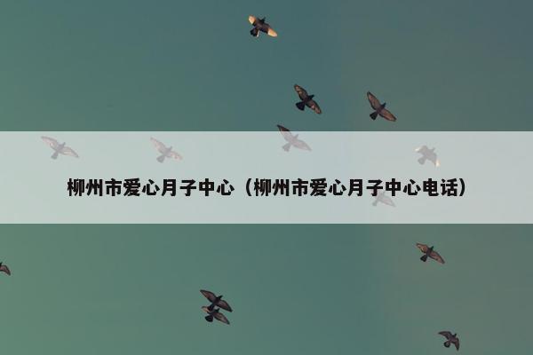 柳州市爱心月子中心（柳州市爱心月子中心电话）