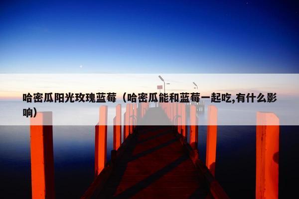 哈密瓜阳光玫瑰蓝莓（哈密瓜能和蓝莓一起吃,有什么影响）