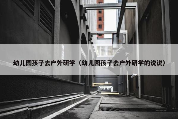幼儿园孩子去户外研学（幼儿园孩子去户外研学的说说）