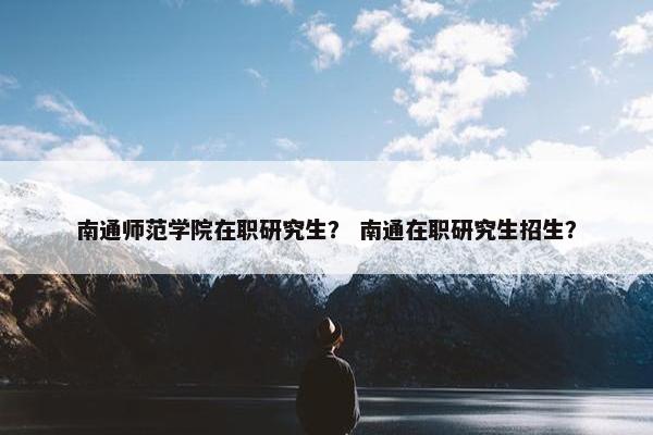 南通师范学院在职研究生？ 南通在职研究生招生？