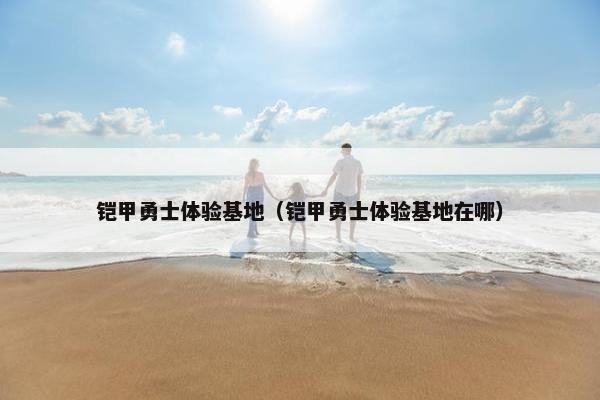 铠甲勇士体验基地（铠甲勇士体验基地在哪）