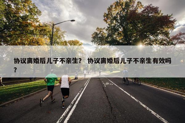 协议离婚后儿子不亲生？ 协议离婚后儿子不亲生有效吗？