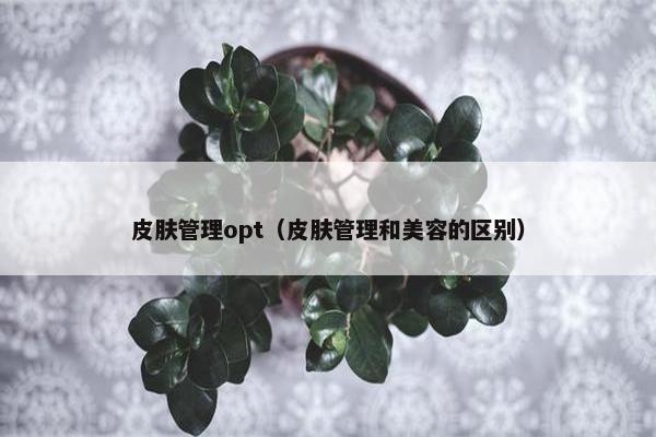 皮肤管理opt（皮肤管理和美容的区别）