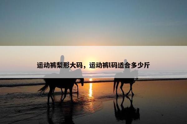 运动裤梨形大码，运动裤l码适合多少斤