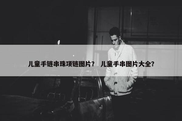 儿童手链串珠项链图片？ 儿童手串图片大全？