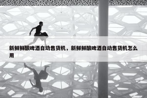 新鲜鲜酿啤酒自动售货机，新鲜鲜酿啤酒自动售货机怎么用