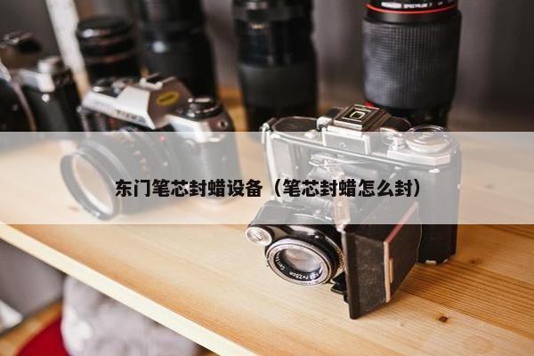 东门笔芯封蜡设备（笔芯封蜡怎么封）