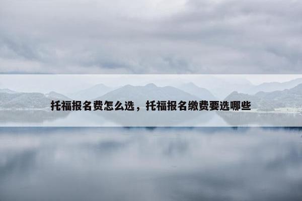 托福报名费怎么选，托福报名缴费要选哪些
