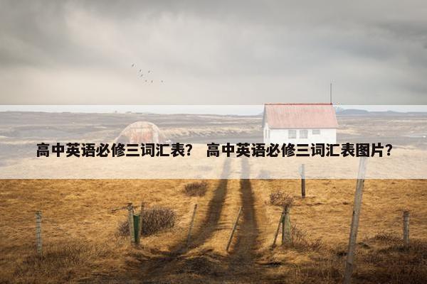 高中英语必修三词汇表？ 高中英语必修三词汇表图片？