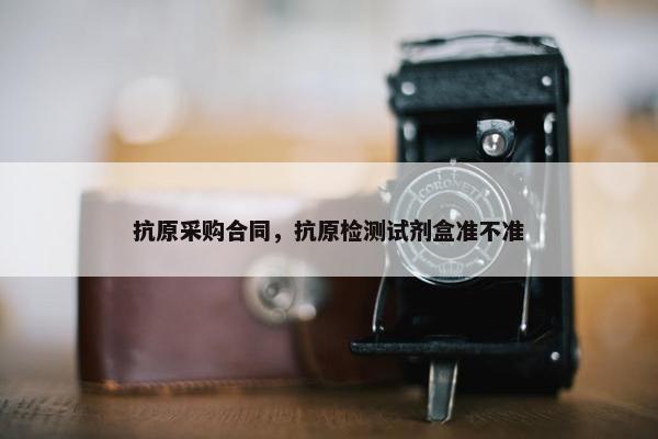 抗原采购合同，抗原检测试剂盒准不准