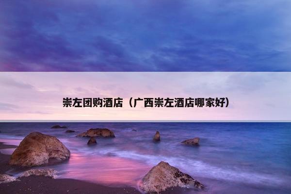 崇左团购酒店（广西崇左酒店哪家好）
