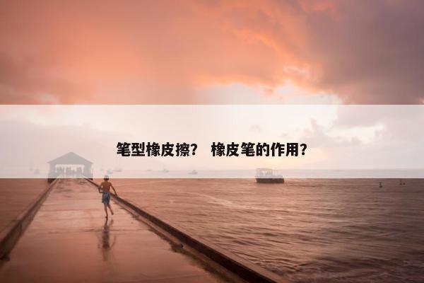 笔型橡皮擦？ 橡皮笔的作用？