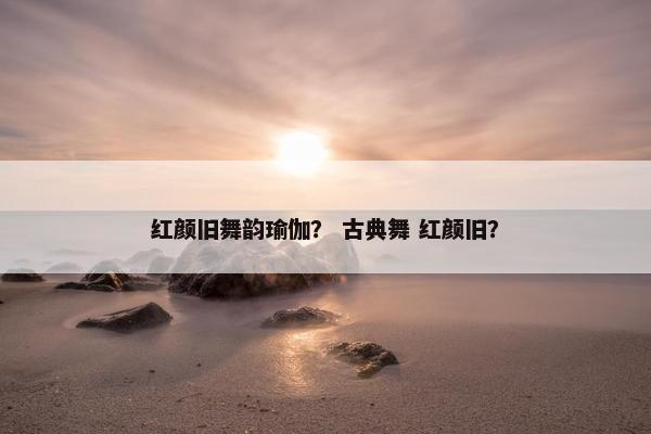 红颜旧舞韵瑜伽？ 古典舞 红颜旧？