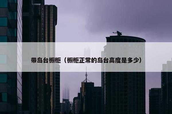 带岛台橱柜（橱柜正常的岛台高度是多少）