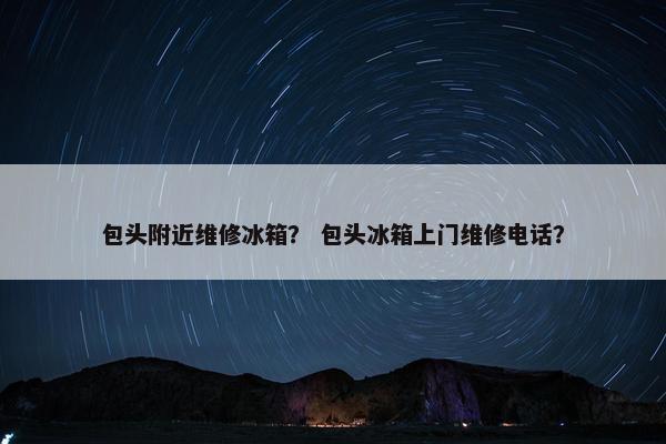 包头附近维修冰箱？ 包头冰箱上门维修电话？