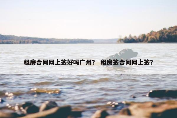 租房合同网上签好吗广州？ 租房签合同网上签？