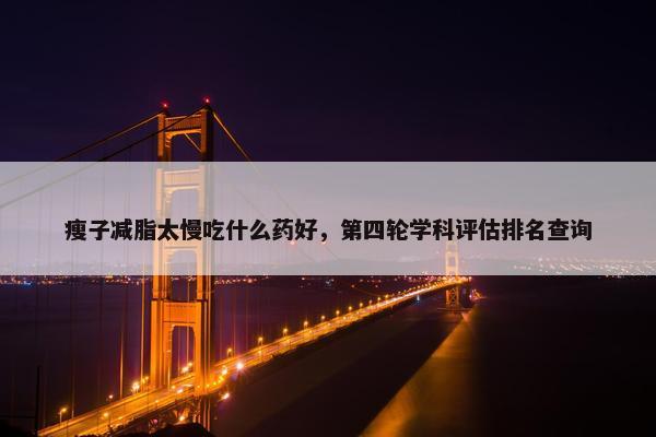 瘦子减脂太慢吃什么药好，第四轮学科评估排名查询