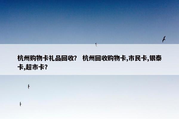 杭州购物卡礼品回收？ 杭州回收购物卡,市民卡,银泰卡,超市卡？