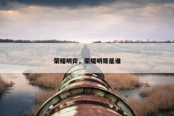荣耀明弈，荣耀明哥是谁