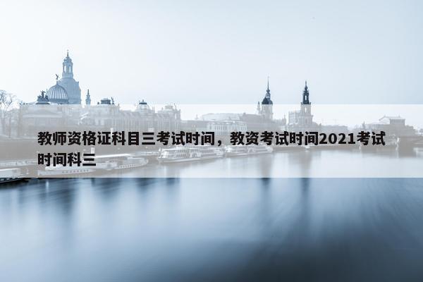 教师资格证科目三考试时间，教资考试时间2021考试时间科三