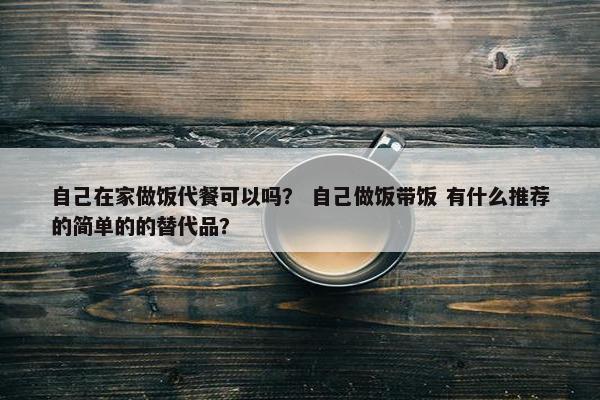 自己在家做饭代餐可以吗？ 自己做饭带饭 有什么推荐的简单的的替代品？