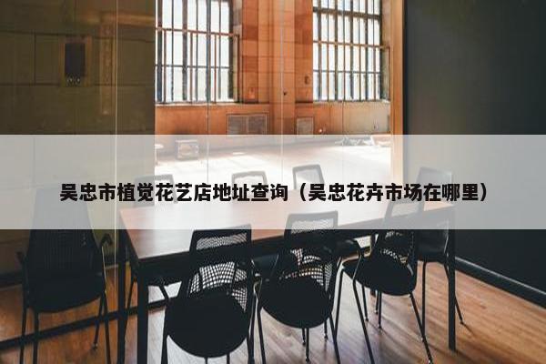 吴忠市植觉花艺店地址查询（吴忠花卉市场在哪里）