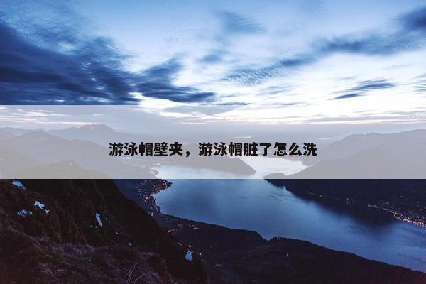 游泳帽壁夹，游泳帽脏了怎么洗