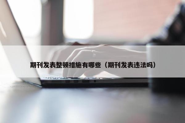 期刊发表整顿措施有哪些（期刊发表违法吗）