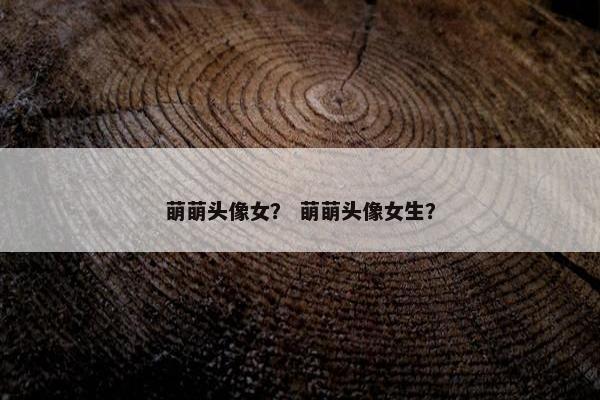 萌萌头像女？ 萌萌头像女生？