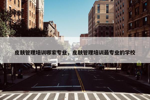 皮肤管理培训哪家专业，皮肤管理培训最专业的学校