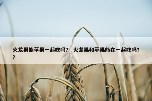火龙果能苹果一起吃吗？ 火龙果和苹果能在一起吃吗?？
