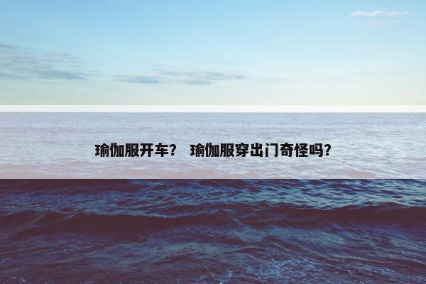 瑜伽服开车？ 瑜伽服穿出门奇怪吗？